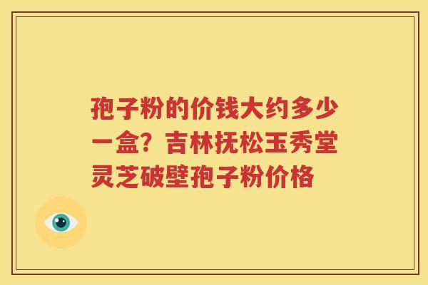 孢子粉的价钱大约多少一盒？吉林抚松玉秀堂灵芝破壁孢子粉价格