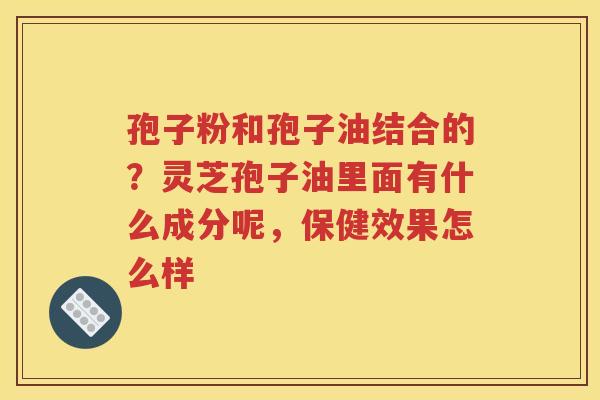 孢子粉和孢子油结合的？灵芝孢子油里面有什么成分呢，保健效果怎么样