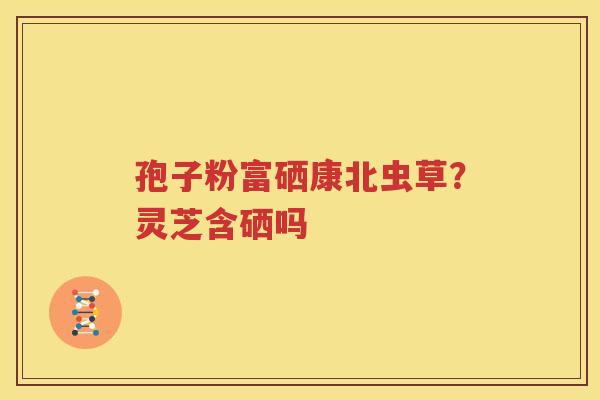 孢子粉富硒康北虫草？灵芝含硒吗
