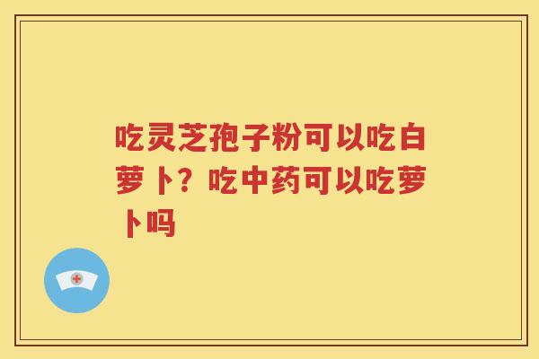 吃灵芝孢子粉可以吃白萝卜？吃中药可以吃萝卜吗