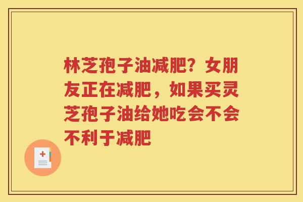 林芝孢子油减肥？女朋友正在减肥，如果买灵芝孢子油给她吃会不会不利于减肥