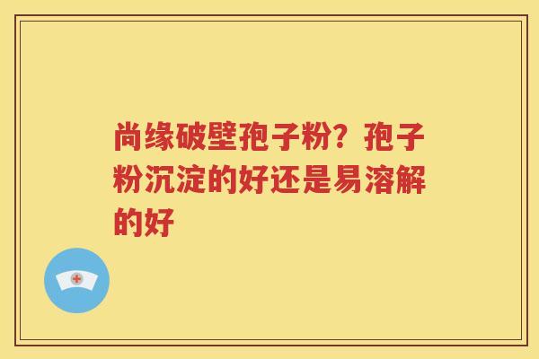 尚缘破壁孢子粉？孢子粉沉淀的好还是易溶解的好