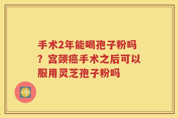 手术2年能喝孢子粉吗？宫颈癌手术之后可以服用灵芝孢子粉吗