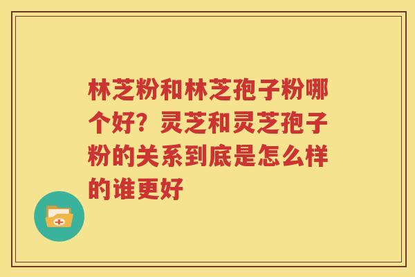 林芝粉和林芝孢子粉哪个好？灵芝和灵芝孢子粉的关系到底是怎么样的谁更好