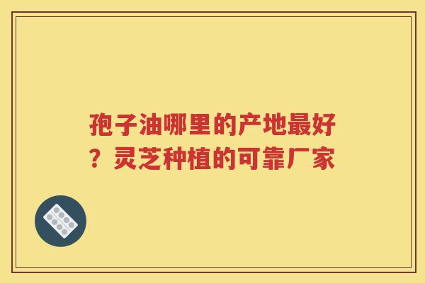 孢子油哪里的产地最好？灵芝种植的可靠厂家