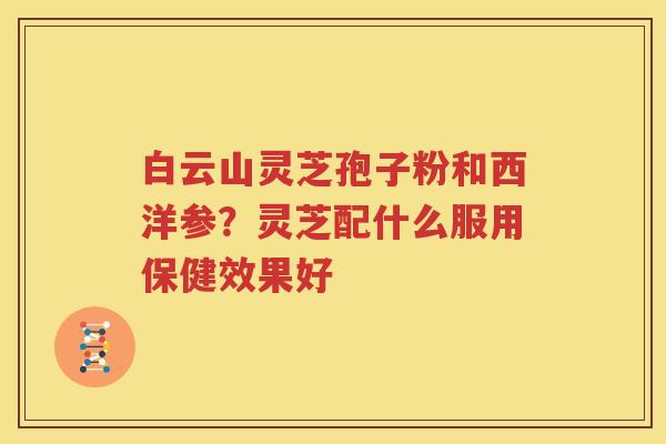 白云山灵芝孢子粉和西洋参？灵芝配什么服用保健效果好