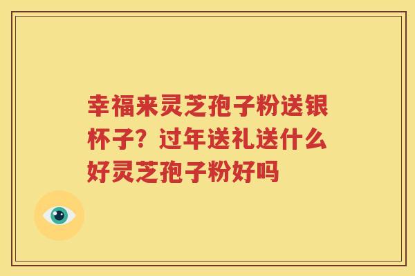 幸福来灵芝孢子粉送银杯子？过年送礼送什么好灵芝孢子粉好吗