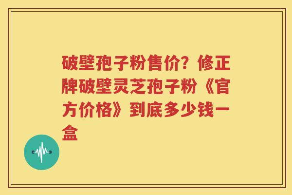 破壁孢子粉售价？修正牌破壁灵芝孢子粉《官方价格》到底多少钱一盒
