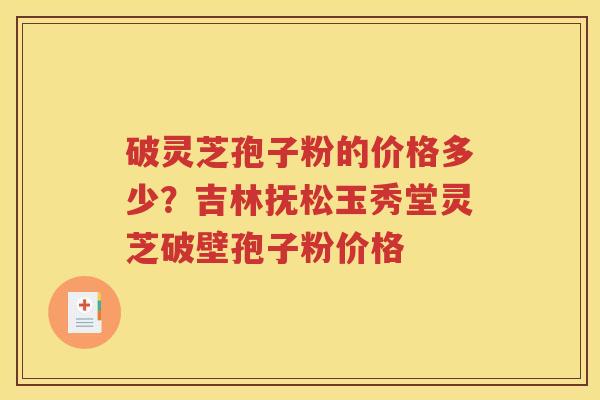 破灵芝孢子粉的价格多少？吉林抚松玉秀堂灵芝破壁孢子粉价格