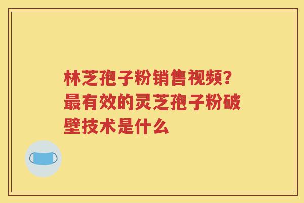 林芝孢子粉销售视频？最有效的灵芝孢子粉破壁技术是什么
