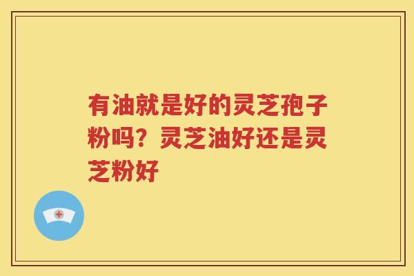 有油就是好的灵芝孢子粉吗？灵芝油好还是灵芝粉好