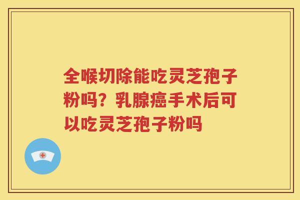 全喉切除能吃灵芝孢子粉吗？乳腺癌手术后可以吃灵芝孢子粉吗