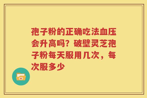 孢子粉的正确吃法血压会升高吗？破壁灵芝孢子粉每天服用几次，每次服多少