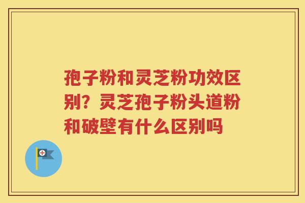 孢子粉和灵芝粉功效区别？灵芝孢子粉头道粉和破壁有什么区别吗