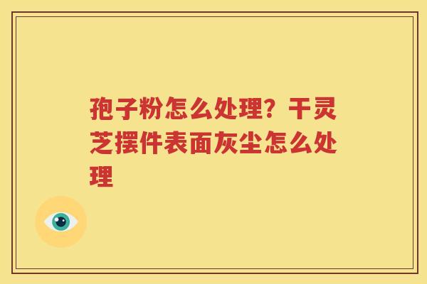 孢子粉怎么处理？干灵芝摆件表面灰尘怎么处理