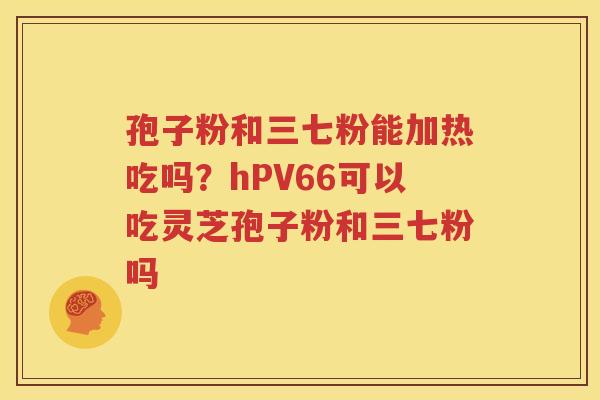 孢子粉和三七粉能加热吃吗？hPV66可以吃灵芝孢子粉和三七粉吗