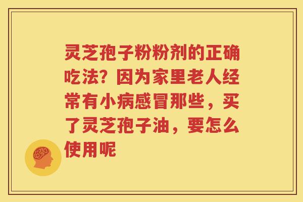 灵芝孢子粉粉剂的正确吃法？因为家里老人经常有小病感冒那些，买了灵芝孢子油，要怎么使用呢