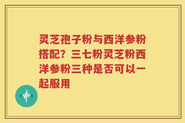 灵芝孢子粉与西洋参粉搭配？三七粉灵芝粉西洋参粉三种是否可以一起服用