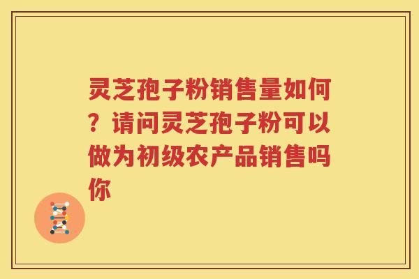 灵芝孢子粉销售量如何？请问灵芝孢子粉可以做为初级农产品销售吗你