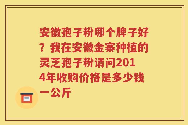 安徽孢子粉哪个牌子好？我在安徽金寨种植的灵芝孢子粉请问2014年收购价格是多少钱一公斤