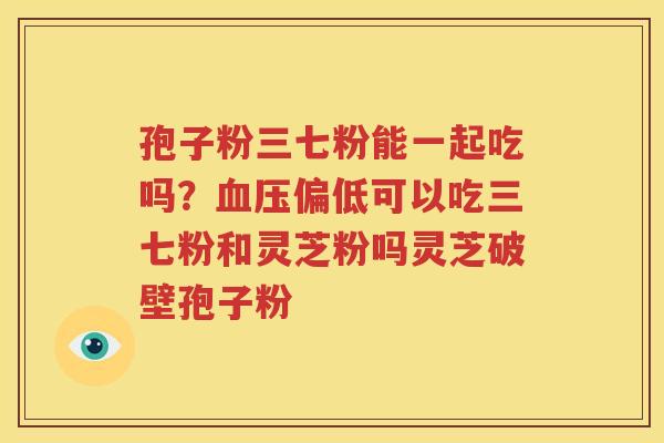 孢子粉三七粉能一起吃吗？血压偏低可以吃三七粉和灵芝粉吗灵芝破壁孢子粉