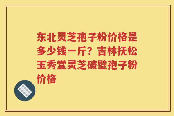 东北灵芝孢子粉价格是多少钱一斤？吉林抚松玉秀堂灵芝破壁孢子粉价格