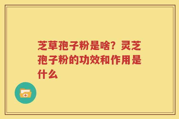 芝草孢子粉是啥？灵芝孢子粉的功效和作用是什么