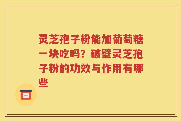灵芝孢子粉能加葡萄糖一块吃吗？破壁灵芝孢子粉的功效与作用有哪些
