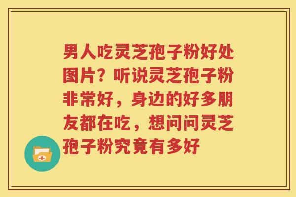 男人吃灵芝孢子粉好处图片？听说灵芝孢子粉非常好，身边的好多朋友都在吃，想问问灵芝孢子粉究竟有多好