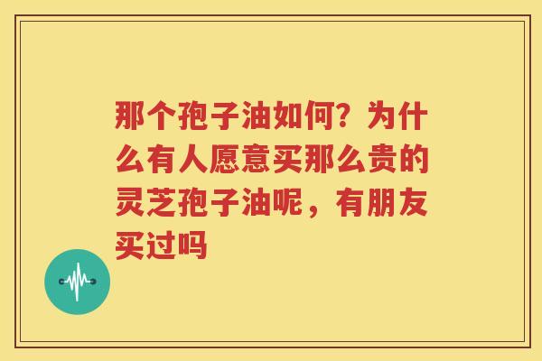 那个孢子油如何？为什么有人愿意买那么贵的灵芝孢子油呢，有朋友买过吗