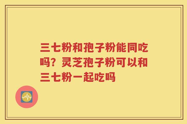 三七粉和孢子粉能同吃吗？灵芝孢子粉可以和三七粉一起吃吗