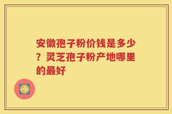 安徽孢子粉价钱是多少？灵芝孢子粉产地哪里的最好