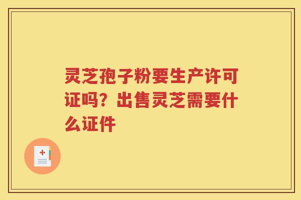 灵芝孢子粉要生产许可证吗？出售灵芝需要什么证件