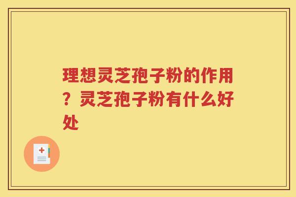 理想灵芝孢子粉的作用？灵芝孢子粉有什么好处
