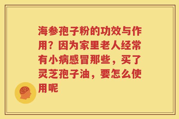 海参孢子粉的功效与作用？因为家里老人经常有小病感冒那些，买了灵芝孢子油，要怎么使用呢