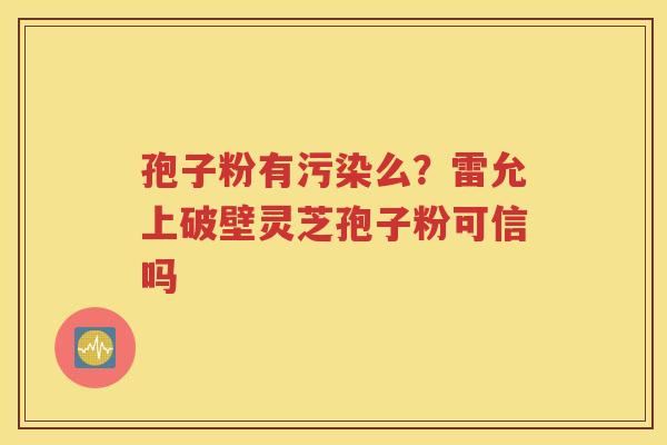 孢子粉有污染么？雷允上破壁灵芝孢子粉可信吗
