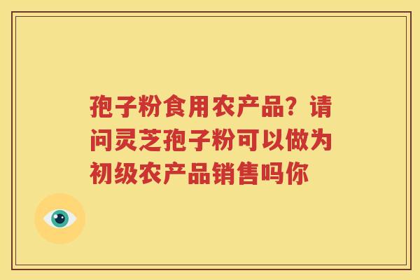 孢子粉食用农产品？请问灵芝孢子粉可以做为初级农产品销售吗你