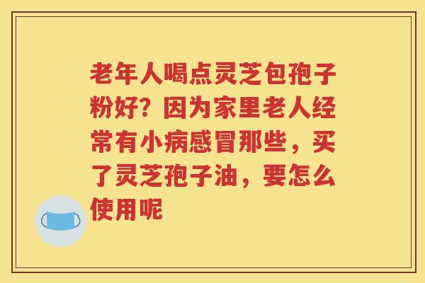 老年人喝点灵芝包孢子粉好？因为家里老人经常有小病感冒那些，买了灵芝孢子油，要怎么使用呢