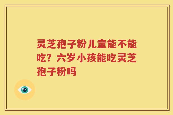 灵芝孢子粉儿童能不能吃？六岁小孩能吃灵芝孢子粉吗