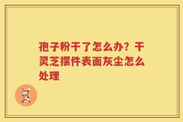 孢子粉干了怎么办？干灵芝摆件表面灰尘怎么处理