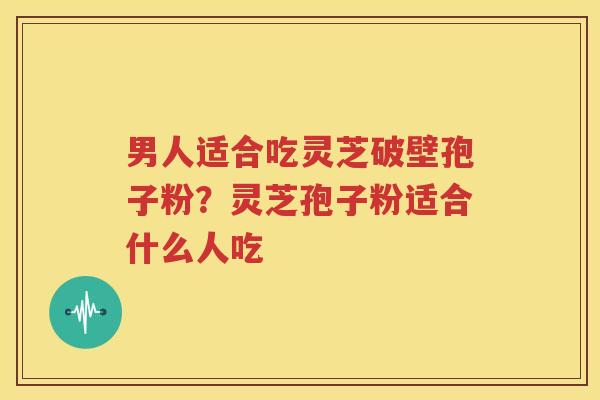 男人适合吃灵芝破壁孢子粉？灵芝孢子粉适合什么人吃