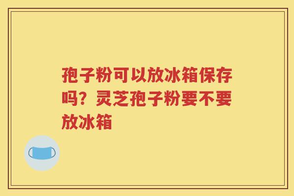 孢子粉可以放冰箱保存吗？灵芝孢子粉要不要放冰箱