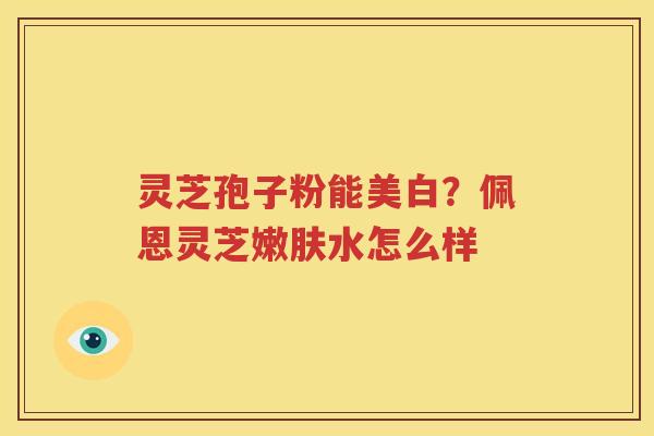 灵芝孢子粉能美白？佩恩灵芝嫩肤水怎么样