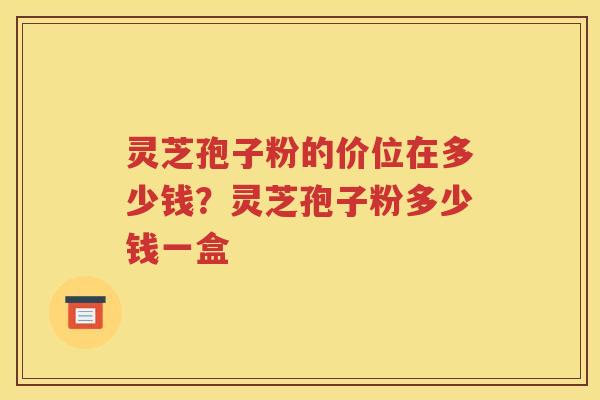 灵芝孢子粉的价位在多少钱？灵芝孢子粉多少钱一盒