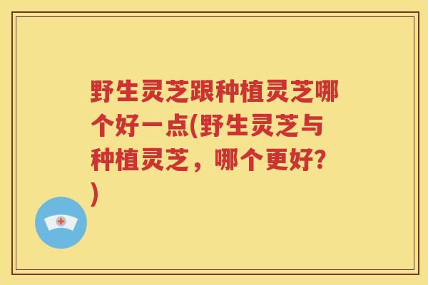 野生灵芝跟种植灵芝哪个好一点(野生灵芝与种植灵芝，哪个更好？)