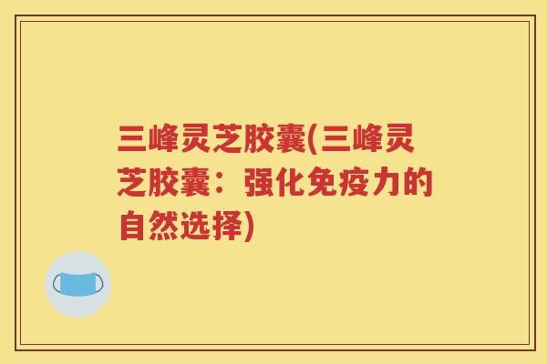 三峰灵芝胶囊(三峰灵芝胶囊：强化免疫力的自然选择)