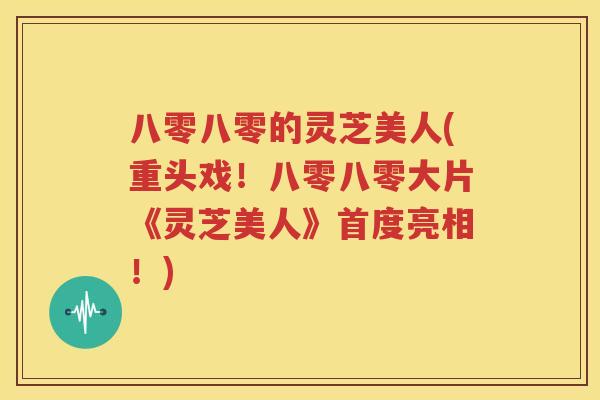 八零八零的灵芝美人(重头戏！八零八零大片《灵芝美人》首度亮相！)