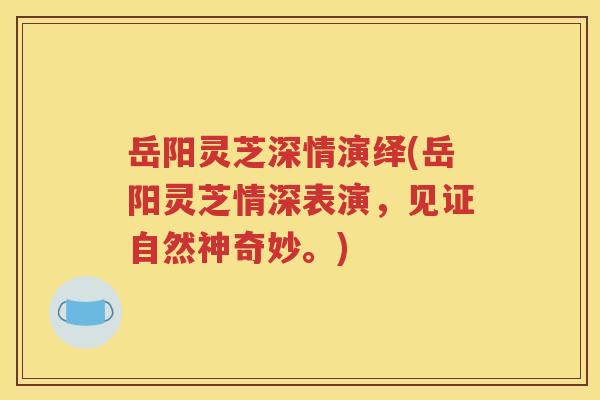 岳阳灵芝深情演绎(岳阳灵芝情深表演，见证自然神奇妙。)