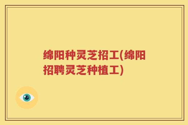 绵阳种灵芝招工(绵阳招聘灵芝种植工)