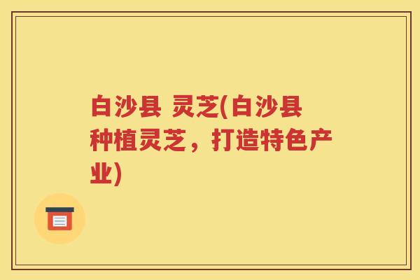白沙县 灵芝(白沙县种植灵芝，打造特色产业)